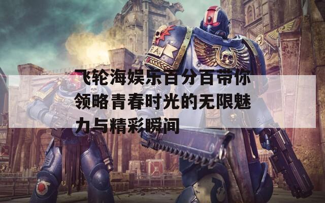 飞轮海娱乐百分百带你领略青春时光的无限魅力与精彩瞬间
