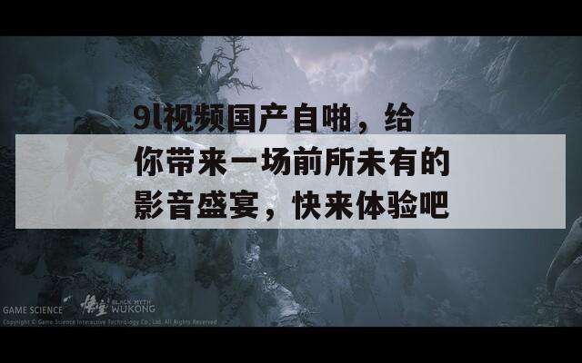 9l视频国产自啪，给你带来一场前所未有的影音盛宴，快来体验吧！