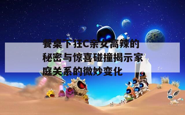 餐桌下狂C亲女高辣的秘密与惊喜碰撞揭示家庭关系的微妙变化