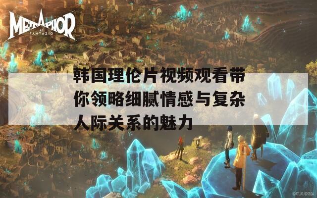 韩国理伦片视频观看带你领略细腻情感与复杂人际关系的魅力