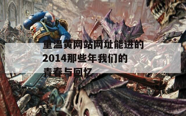 重温黄网站网址能进的2014那些年我们的青春与回忆