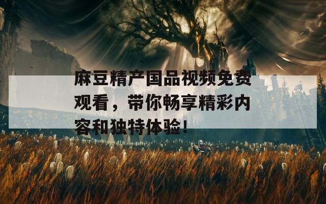 麻豆精产国品视频免费观看，带你畅享精彩内容和独特体验！