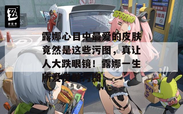露娜心目中最爱的皮肤竟然是这些污图，真让人大跌眼镜！露娜一生所爱皮肤污图
