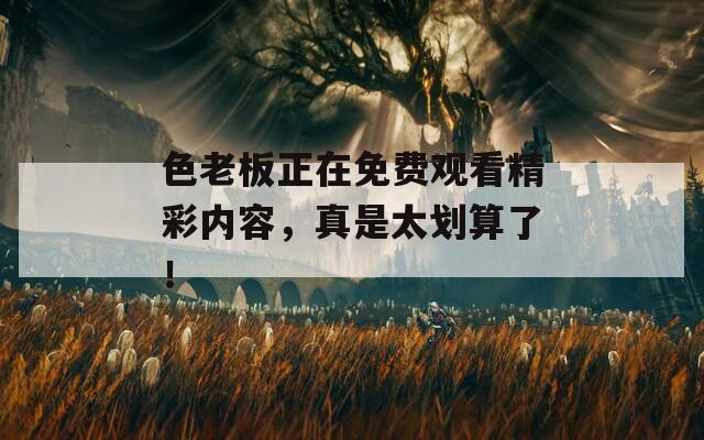 色老板正在免费观看精彩内容，真是太划算了！