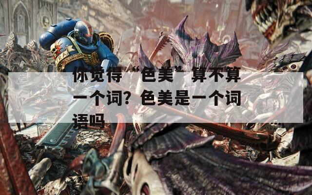 你觉得“色美”算不算一个词？色美是一个词语吗