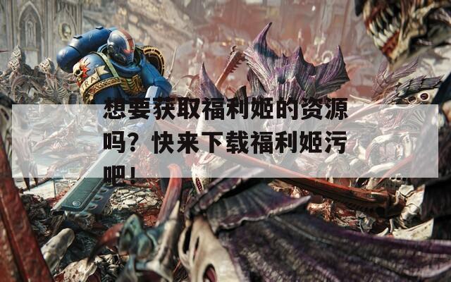 想要获取福利姬的资源吗？快来下载福利姬污吧！