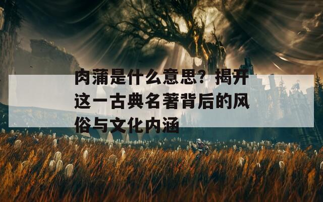 肉蒲是什么意思？揭开这一古典名著背后的风俗与文化内涵