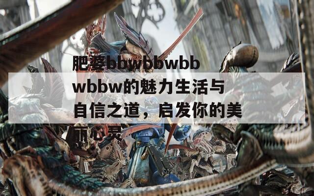 肥婆bbwbbwbbwbbw的魅力生活与自信之道，启发你的美丽心灵