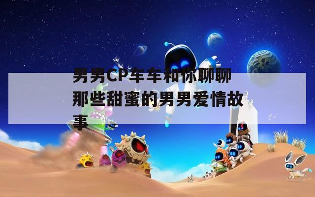 男男CP车车和你聊聊那些甜蜜的男男爱情故事