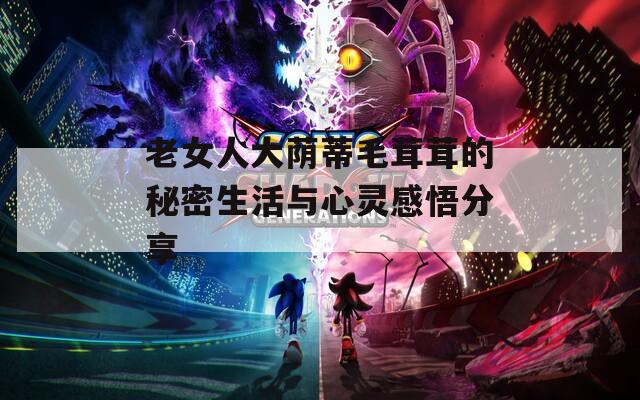 老女人大荫蒂毛茸茸的秘密生活与心灵感悟分享