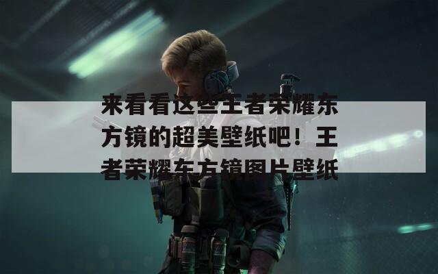 来看看这些王者荣耀东方镜的超美壁纸吧！王者荣耀东方镜图片壁纸