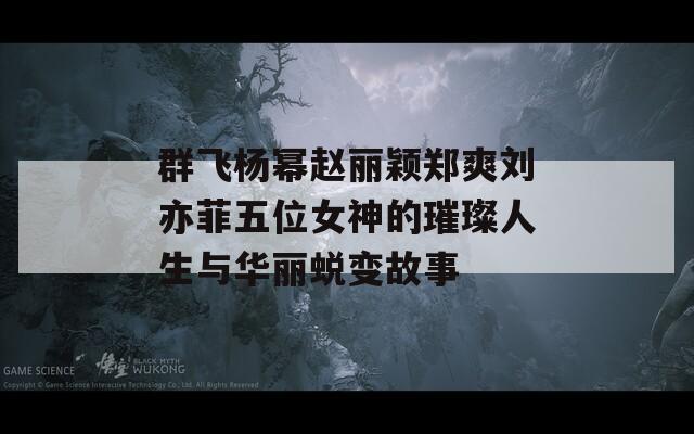 群飞杨幂赵丽颖郑爽刘亦菲五位女神的璀璨人生与华丽蜕变故事