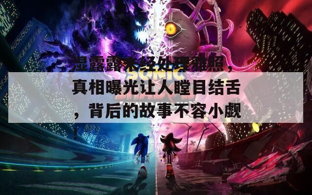 湿露露未经处理雅照，真相曝光让人瞠目结舌，背后的故事不容小觑！