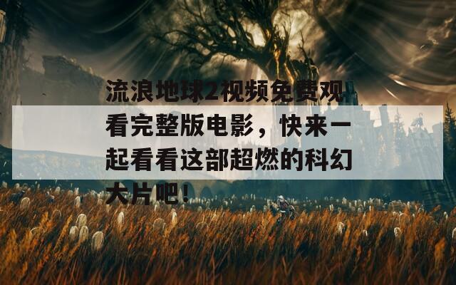 流浪地球2视频免费观看完整版电影，快来一起看看这部超燃的科幻大片吧！