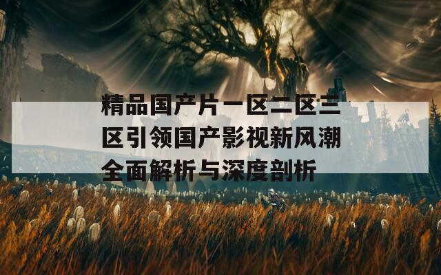 精品国产片一区二区三区引领国产影视新风潮全面解析与深度剖析