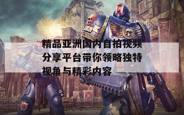 精品亚洲国内自拍视频分享平台带你领略独特视角与精彩内容
