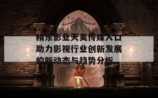 精东影业天美传媒入口助力影视行业创新发展的新动态与趋势分析