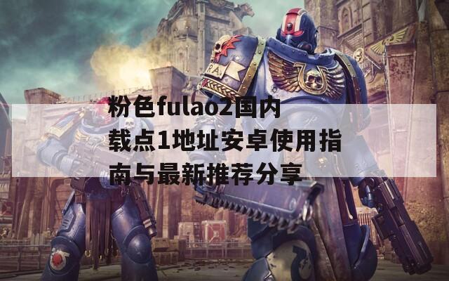 粉色fulao2国内载点1地址安卓使用指南与最新推荐分享
