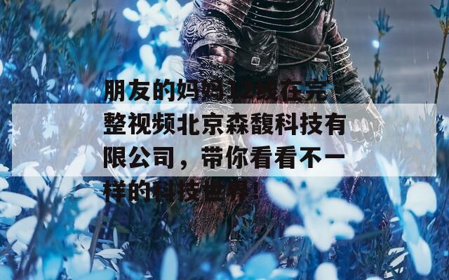 朋友的妈妈12线在完整视频北京森馥科技有限公司，带你看看不一样的科技世界！