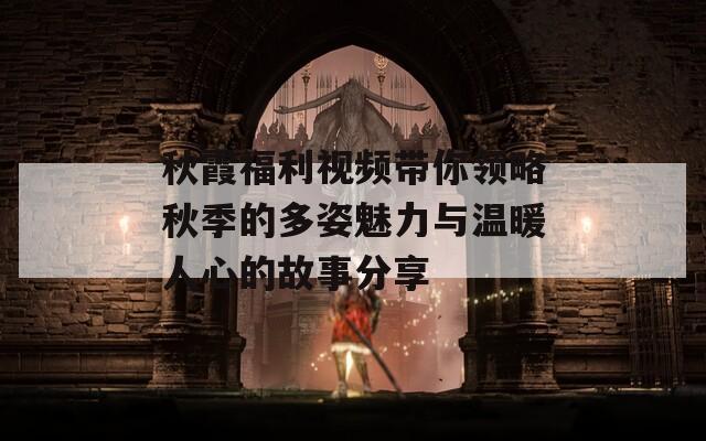 秋霞福利视频带你领略秋季的多姿魅力与温暖人心的故事分享