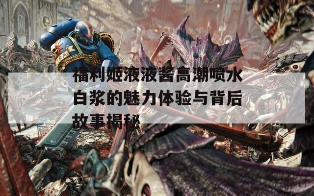 福利姬液液酱高潮喷水白浆的魅力体验与背后故事揭秘