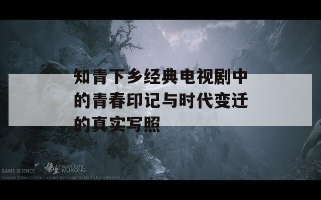 知青下乡经典电视剧中的青春印记与时代变迁的真实写照