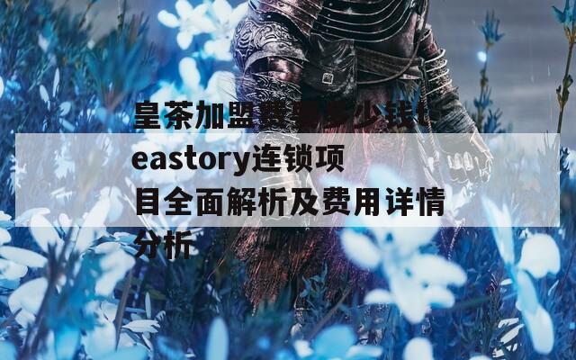 皇茶加盟费要多少钱teastory连锁项目全面解析及费用详情分析