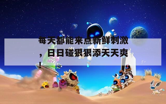 每天都能来点新鲜刺激，日日碰狠狠添天天爽！