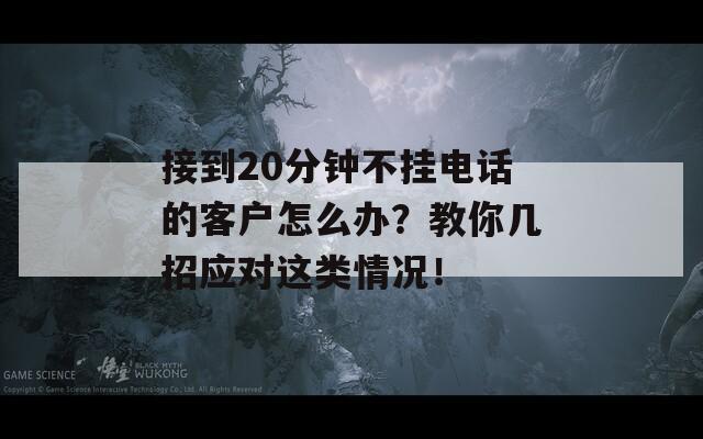 接到20分钟不挂电话的客户怎么办？教你几招应对这类情况！