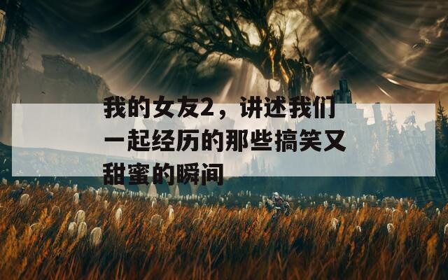 我的女友2，讲述我们一起经历的那些搞笑又甜蜜的瞬间