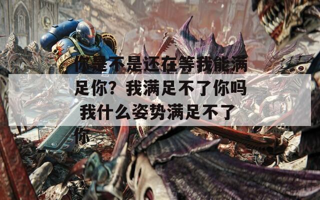 你是不是还在等我能满足你？我满足不了你吗 我什么姿势满足不了你