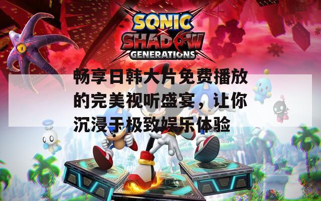 畅享日韩大片免费播放的完美视听盛宴，让你沉浸于极致娱乐体验
