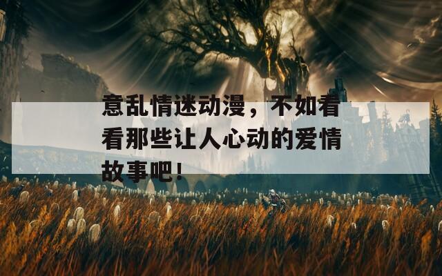 意乱情迷动漫，不如看看那些让人心动的爱情故事吧！