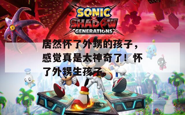 居然怀了外甥的孩子，感觉真是太神奇了！怀了外甥生孩子。