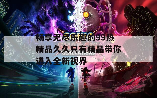 畅享无尽乐趣的99热精品久久只有精品带你进入全新视界