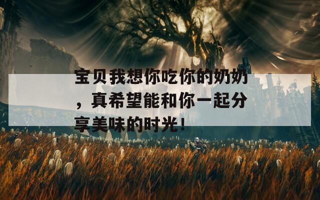 宝贝我想你吃你的奶奶，真希望能和你一起分享美味的时光！