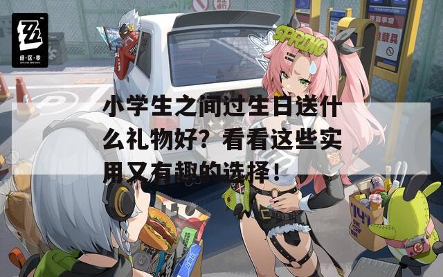 小学生之间过生日送什么礼物好？看看这些实用又有趣的选择！