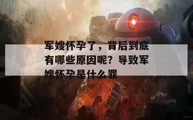 军嫂怀孕了，背后到底有哪些原因呢？导致军嫂怀孕是什么罪