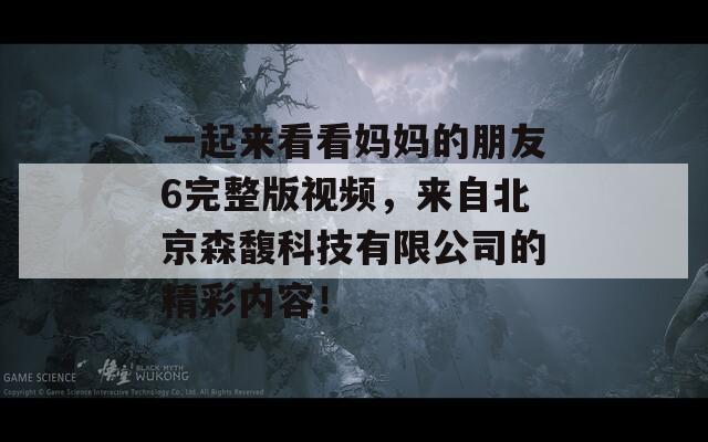 一起来看看妈妈的朋友6完整版视频，来自北京森馥科技有限公司的精彩内容！