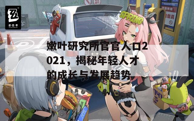嫩叶研究所官官人口2021，揭秘年轻人才的成长与发展趋势