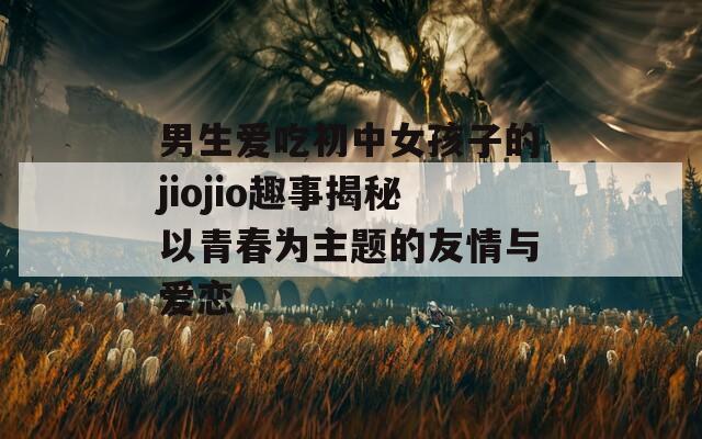 男生爱吃初中女孩子的jiojio趣事揭秘以青春为主题的友情与爱恋