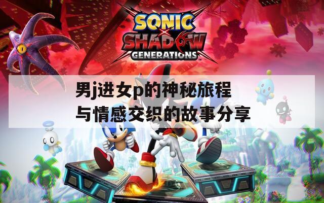 男j进女p的神秘旅程与情感交织的故事分享