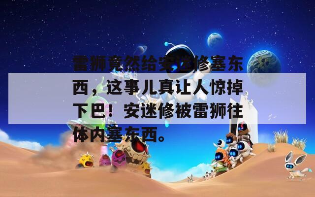 雷狮竟然给安迷修塞东西，这事儿真让人惊掉下巴！安迷修被雷狮往体内塞东西。