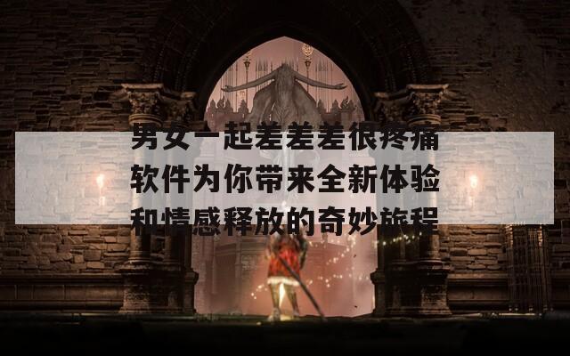 男女一起差差差很疼痛软件为你带来全新体验和情感释放的奇妙旅程