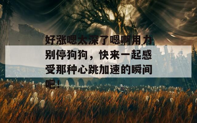 好涨嗯太深了嗯啊用力别停狗狗，快来一起感受那种心跳加速的瞬间吧！