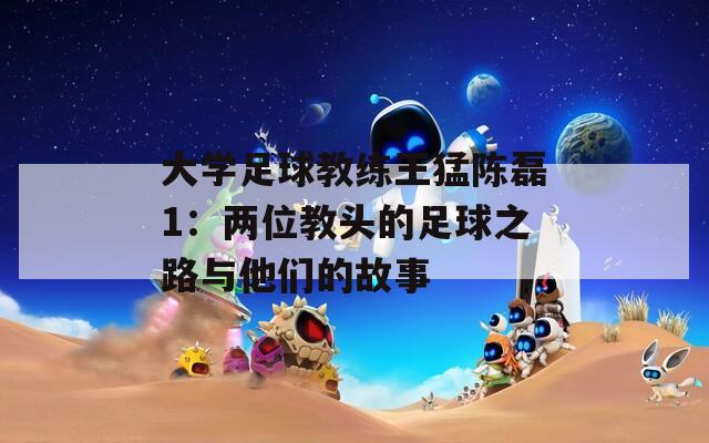 大学足球教练王猛陈磊1：两位教头的足球之路与他们的故事