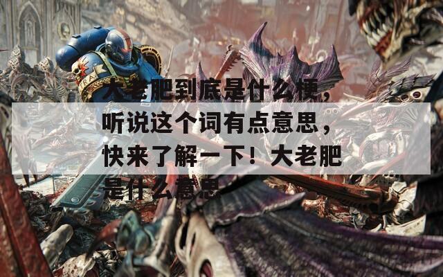 大老肥到底是什么梗，听说这个词有点意思，快来了解一下！大老肥是什么意思