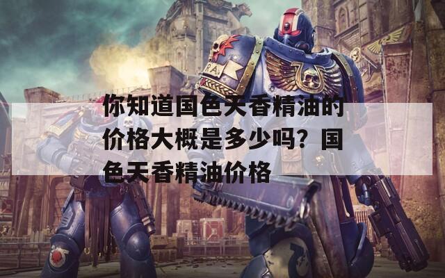 你知道国色天香精油的价格大概是多少吗？国色天香精油价格