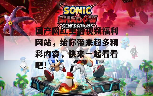 国产网红主播视频福利网站，给你带来超多精彩内容，快来一起看看吧！