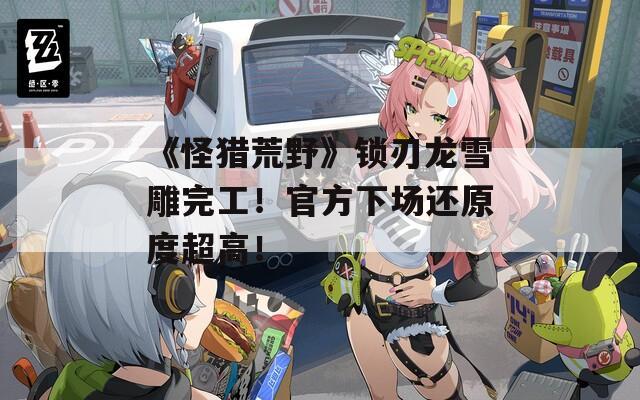 《怪猎荒野》锁刃龙雪雕完工！官方下场还原度超高！